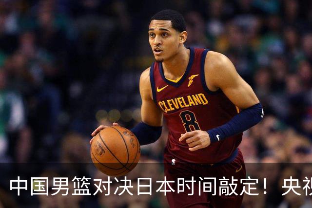 中国男篮对决日本时间敲定！央视CCTV5+直播，要是想3杀敌手需做3点调动