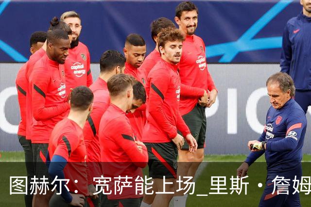 图赫尔：宽萨能上场 里斯·詹姆斯还得评估 不会吃伟哥来应对高反