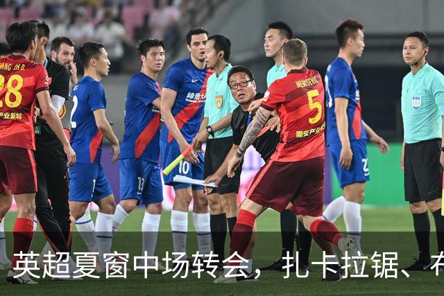 英超夏窗中场转会，扎卡拉锯、布阿迪天价争抢、吉马良斯毫无进展