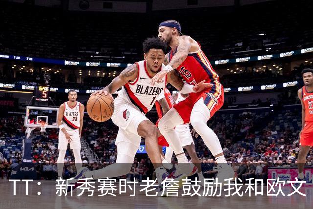 TT：新秀赛时老詹鼓励我和欧文 我们相视一笑知道他肯定会回来
